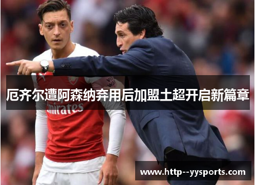 厄齐尔遭阿森纳弃用后加盟土超开启新篇章 厄齐尔遭阿森纳弃用后加盟土超开启新篇章