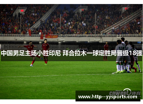 中国男足主场小胜印尼 拜合拉木一球定胜局晋级18强